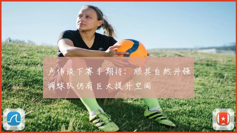 卢伟谈下赛季期待：顺其自然并强调球队仍有巨大提升空间