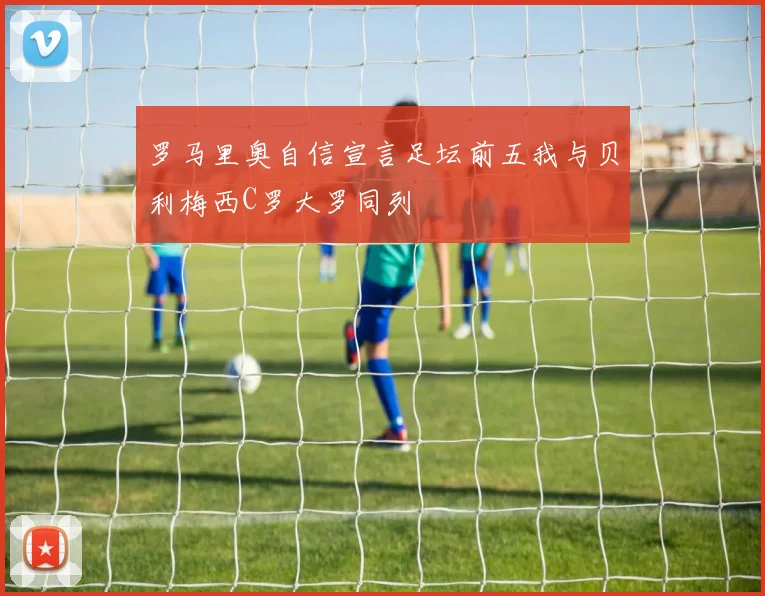 罗马里奥自信宣言足坛前五我与贝利梅西C罗大罗同列
