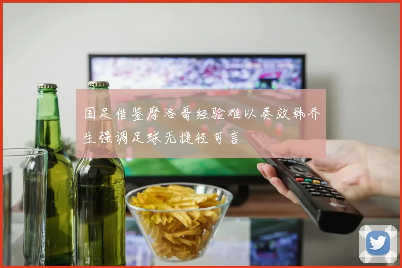 国足借鉴摩洛哥经验难以奏效韩乔生强调足球无捷径可言