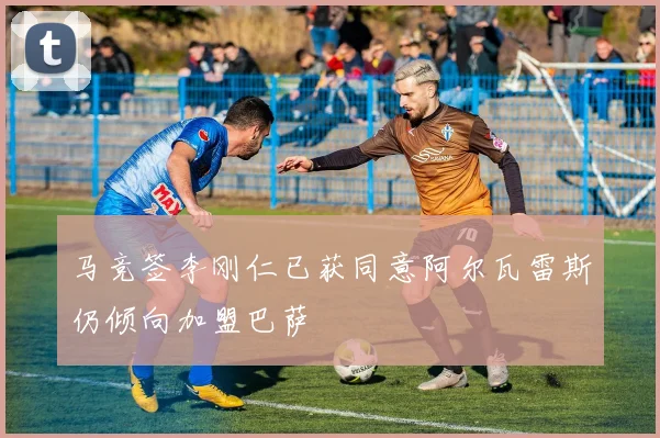 马竞签李刚仁已获同意阿尔瓦雷斯仍倾向加盟巴萨