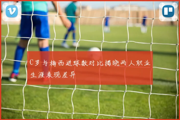 C罗与梅西进球数对比揭晓两人职业生涯表现差异