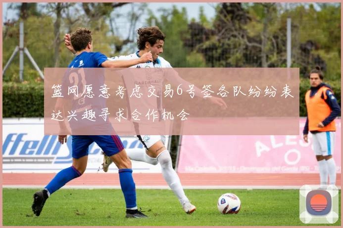 篮网愿意考虑交易6号签各队纷纷表达兴趣寻求合作机会