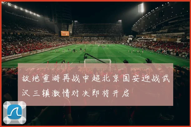 故地重游再战中超北京国安迎战武汉三镇激情对决即将开启