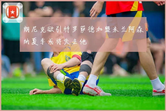 朗尼克欲引特罗萨德加盟米兰阿森纳夏季或将失去他