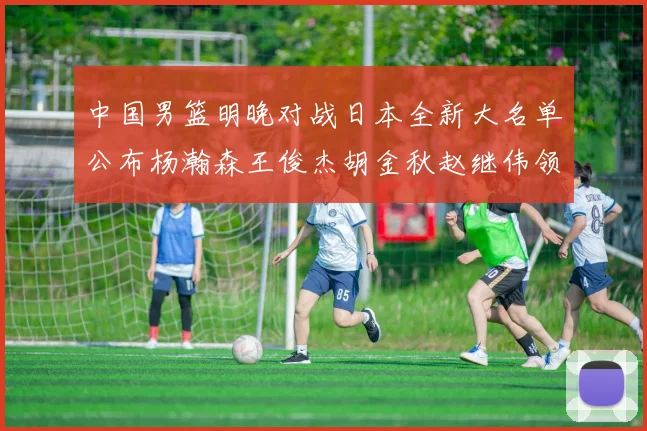 中国男篮明晚对战日本全新大名单公布杨瀚森王俊杰胡金秋赵继伟领衔出战