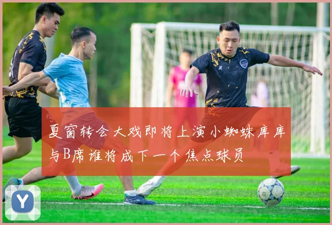夏窗转会大戏即将上演小蜘蛛库库与B席谁将成下一个焦点球员