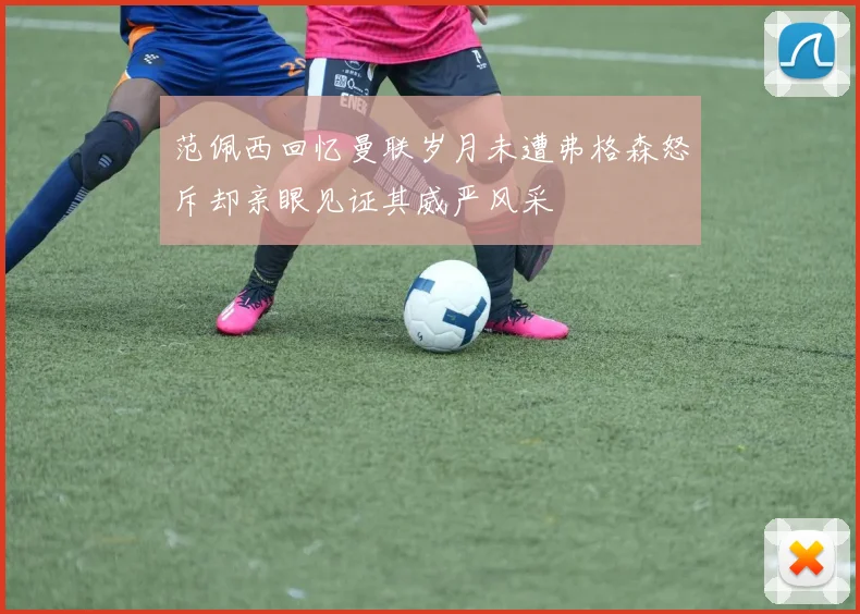 范佩西回忆曼联岁月未遭弗格森怒斥却亲眼见证其威严风采