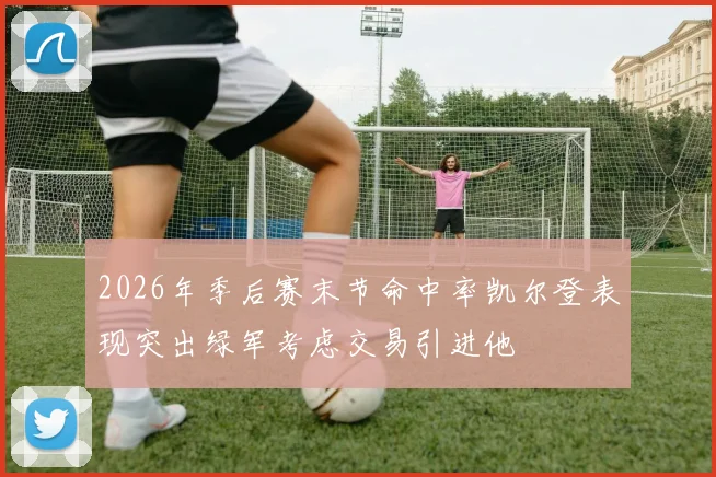2026年季后赛末节命中率凯尔登表现突出绿军考虑交易引进他