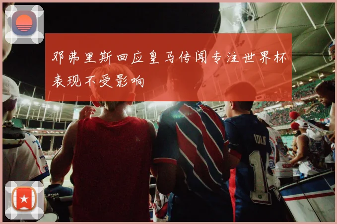 邓弗里斯回应皇马传闻专注世界杯表现不受影响