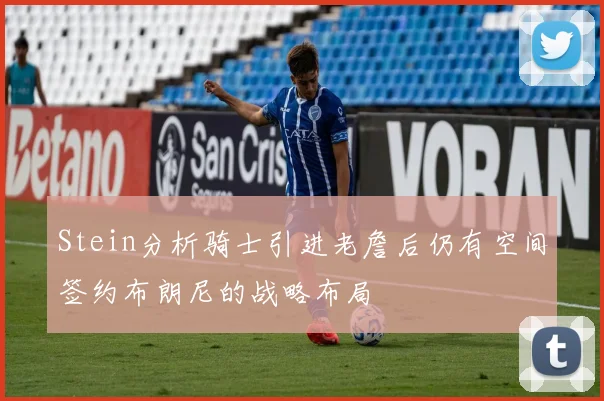 Stein分析骑士引进老詹后仍有空间签约布朗尼的战略布局