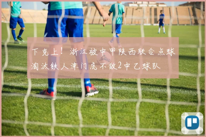 下克上！浙江被中甲陕西联合点球淘汰铁人津门虎不敌2中乙球队