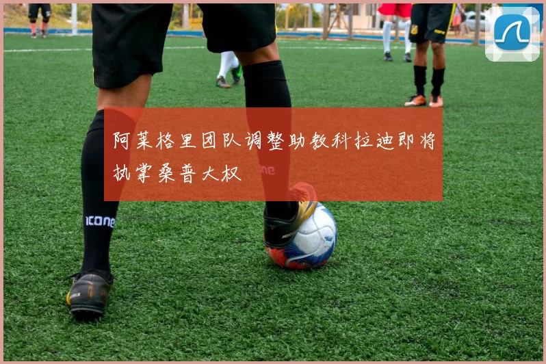 阿莱格里团队调整助教科拉迪即将执掌桑普大权