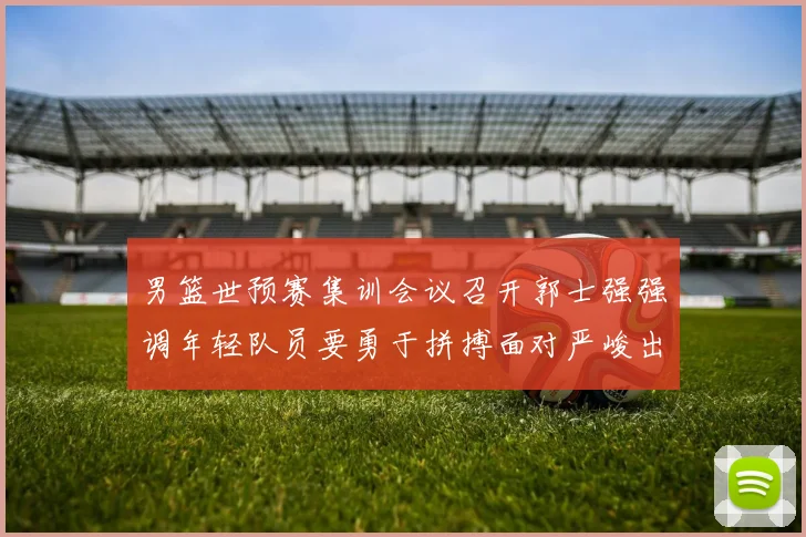 男篮世预赛集训会议召开郭士强强调年轻队员要勇于拼搏面对严峻出线形势
